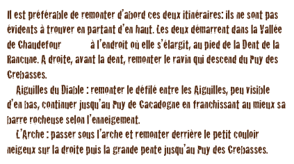 Il est préférable de remonter d’abord ces deux itinéraires: ils ne sont pas évidents à trouver en partant d’en haut. Les deux démarrent dans la Vallée de Chaudefour <plan> à l’endroit où elle s’élargit, au pied de la Dent de la Rancune. A droite, avant la dent, remonter le ravin qui descend du Puy des Crebasses.
    Aiguilles du Diable : remonter le défilé entre les Aiguilles, peu visible d’en bas, continuer jusqu’au Puy de Cacadogne en franchissant au mieux sa barre rocheuse selon l’enneigement.
    L’Arche : passer sous l’arche et remonter derrière le petit couloir neigeux sur la droite puis la grande pente jusqu’au Puy des Crebasses.