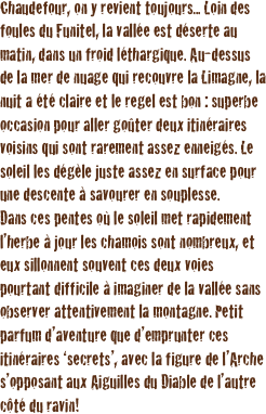 Chaudefour, on y revient toujours... Loin des foules du Funitel, la vallée est déserte au matin, dans un froid léthargique. Au-dessus de la mer de nuage qui recouvre la Limagne, la nuit a été claire et le regel est bon : superbe occasion pour aller goûter deux itinéraires voisins qui sont rarement assez enneigés. Le soleil les dégèle juste assez en surface pour une descente à savourer en souplesse.
Dans ces pentes où le soleil met rapidement l’herbe à jour les chamois sont nombreux, et eux sillonnent souvent ces deux voies pourtant difficile à imaginer de la vallée sans observer attentivement la montagne. Petit parfum d’aventure que d’emprunter ces itinéraires ‘secrets’, avec la figure de l’Arche s’opposant aux Aiguilles du Diable de l’autre côté du ravin!