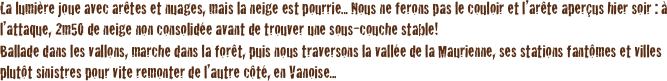 La lumière joue avec arêtes et nuages, mais la neige est pourrie... Nous ne ferons pas le couloir et l’arête aperçus hier soir : à l’attaque, 2m50 de neige non consolidée avant de trouver une sous-couche stable! 
Ballade dans les vallons, marche dans la forêt, puis nous traversons la vallée de la Maurienne, ses stations fantômes et villes plutôt sinistres pour vite remonter de l’autre côté, en Vanoise...