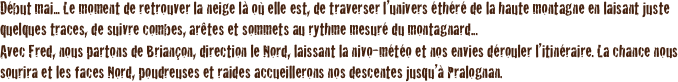 Début mai... Le moment de retrouver la neige là où elle est, de traverser l’univers éthéré de la haute montagne en laisant juste quelques traces, de suivre combes, arêtes et sommets au rythme mesuré du montagnard... 
Avec Fred, nous partons de Briançon, direction le Nord, laissant la nivo-météo et nos envies dérouler l’itinéraire. La chance nous sourira et les faces Nord, poudreuses et raides accueillerons nos descentes jusqu’à Pralognan.