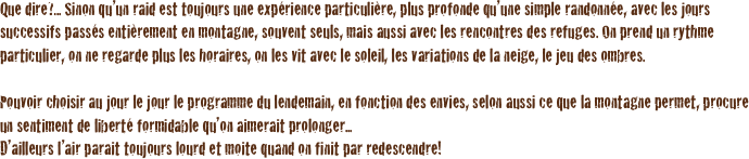 Que dire?... Sinon qu’un raid est toujours une expérience particulière, plus profonde qu’une simple randonnée, avec les jours successifs passés entièrement en montagne, souvent seuls, mais aussi avec les rencontres des refuges. On prend un rythme particulier, on ne regarde plus les horaires, on les vit avec le soleil, les variations de la neige, le jeu des ombres.

Pouvoir choisir au jour le jour le programme du lendemain, en fonction des envies, selon aussi ce que la montagne permet, procure un sentiment de liberté formidable qu’on aimerait prolonger... 
D’ailleurs l’air parait toujours lourd et moite quand on finit par redescendre!