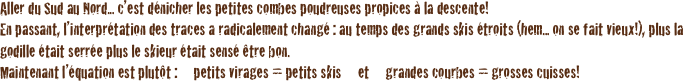 Aller du Sud au Nord... c’est dénicher les petites combes poudreuses propices à la descente!
En passant, l’interprétation des traces a radicalement changé : au temps des grands skis étroits (hem... on se fait vieux!), plus la godille était serrée plus le skieur était sensé être bon. 
Maintenant l’équation est plutôt :     petits virages = petits skis     et     grandes courbes = grosses cuisses! 